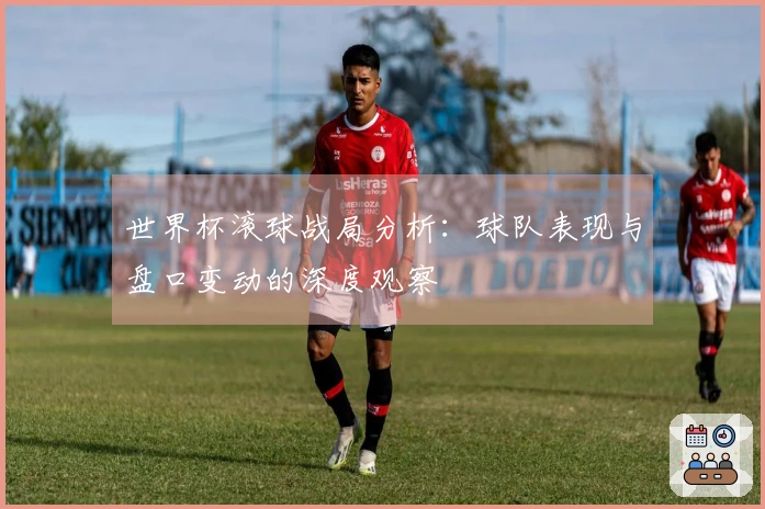 世界杯滚球战局分析：球队表现与盘口变动的深度观察
