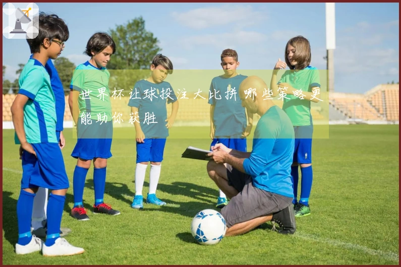 世界杯让球投注大比拼 哪些策略更能助你获胜